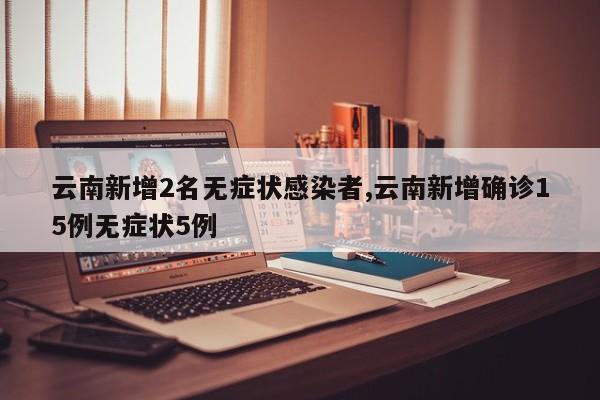 云南新增2名无症状感染者,云南新增确诊15例无症状5例